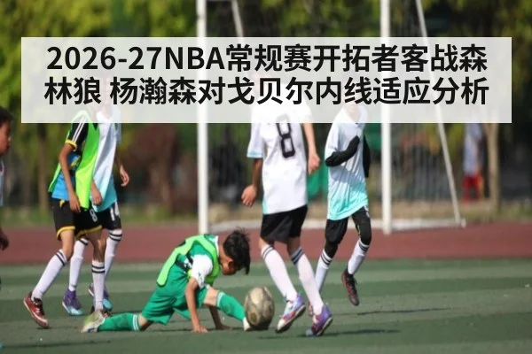 2026-27NBA常规赛开拓者客战森林狼 杨瀚森对戈贝尔内线适应分析